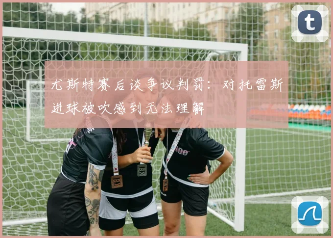 尤斯特赛后谈争议判罚：对托雷斯进球被吹感到无法理解