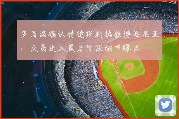 罗马诺确认特德斯科执教博洛尼亚，交易进入最后阶段细节曝光