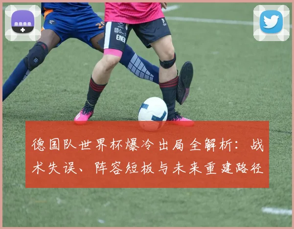 德国队世界杯爆冷出局全解析:战术失误、阵容短板与未来重建路径