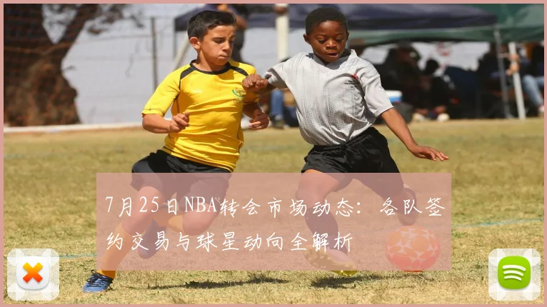 7月25日NBA转会市场动态:各队签约交易与球星动向全解析