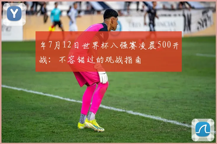 年7月12日世界杯八强赛凌晨500开战：不容错过的观战指南