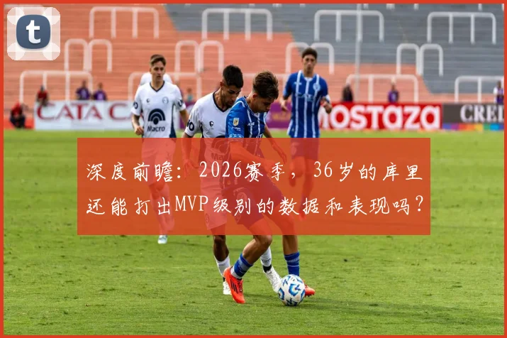深度前瞻：2026赛季，36岁的库里还能打出MVP级别的数据和表现吗？