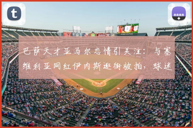 巴萨天才亚马尔恋情引关注：与塞维利亚网红伊内斯逛街被拍，球迷热议新女友身份