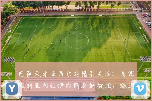 巴萨天才亚马尔恋情引关注：与塞维利亚网红伊内斯逛街被拍，球迷热议新女友身份