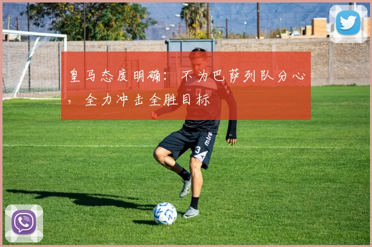 皇马态度明确：不为巴萨列队分心，全力冲击全胜目标