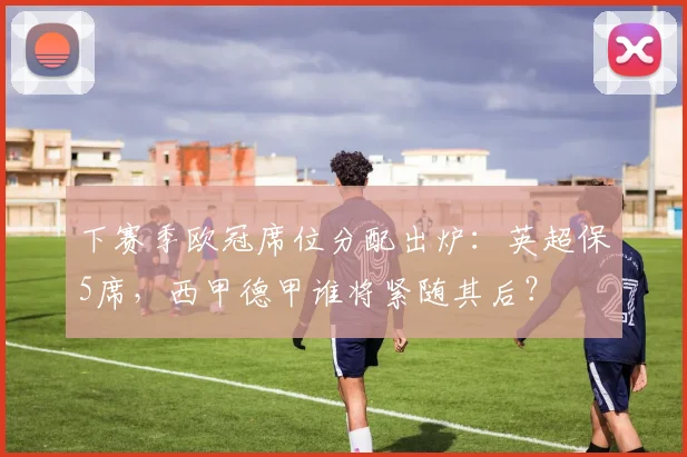 下赛季欧冠席位分配出炉：英超保5席，西甲德甲谁将紧随其后？
