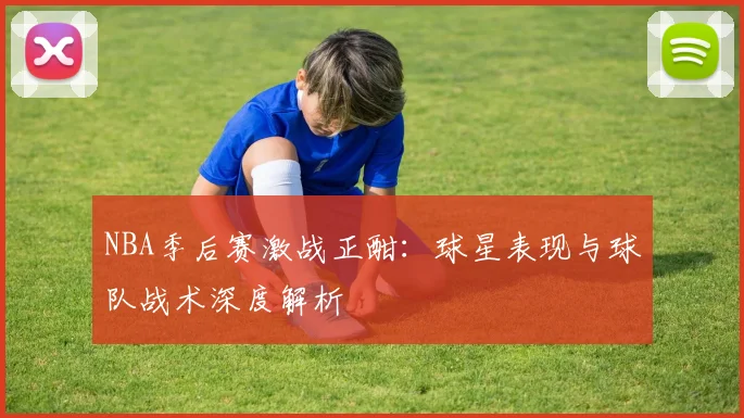 NBA季后赛激战正酣：球星表现与球队战术深度解析